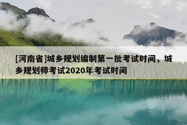 [河南省]城鄉(xiāng)規(guī)劃編制之一批考試時間，城鄉(xiāng)規(guī)劃師考試2020年考試時間