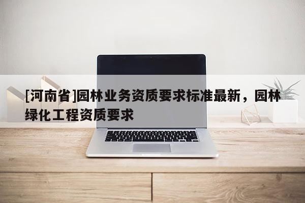 [河南省]園林業(yè)務(wù)資質(zhì)要求標(biāo)準(zhǔn)最新，園林綠化工程資質(zhì)要求