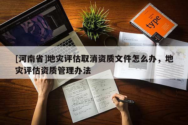 [河南省]地災(zāi)評(píng)估取消資質(zhì)文件怎么辦，地災(zāi)評(píng)估資質(zhì)管理辦法