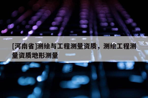 [河南省]測繪與工程測量資質，測繪工程測量資質地形測量