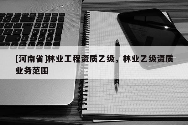 [河南省]林業(yè)工程資質(zhì)乙級，林業(yè)乙級資質(zhì)業(yè)務(wù)范圍