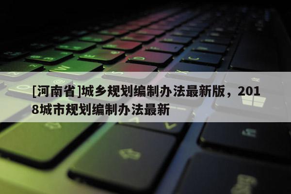 [河南省]城鄉(xiāng)規(guī)劃編制辦法最新版，2018城市規(guī)劃編制辦法最新
