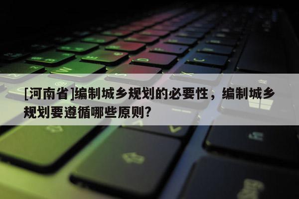 [河南省]編制城鄉(xiāng)規(guī)劃的必要性，編制城鄉(xiāng)規(guī)劃要遵循哪些原則?
