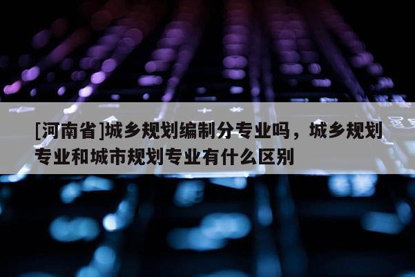 [河南省]城鄉(xiāng)規(guī)劃編制分專業(yè)嗎，城鄉(xiāng)規(guī)劃專業(yè)和城市規(guī)劃專業(yè)有什么區(qū)別