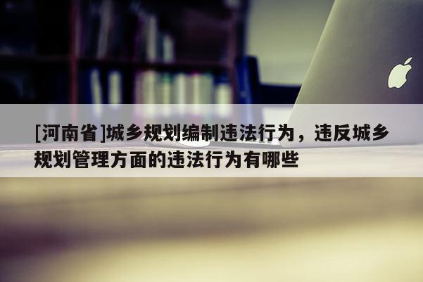 [河南省]城鄉(xiāng)規(guī)劃編制違法行為，違反城鄉(xiāng)規(guī)劃管理方面的違法行為有哪些