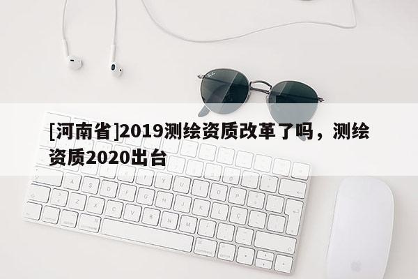 [河南省]2019測繪資質(zhì)改革了嗎，測繪資質(zhì)2020出臺