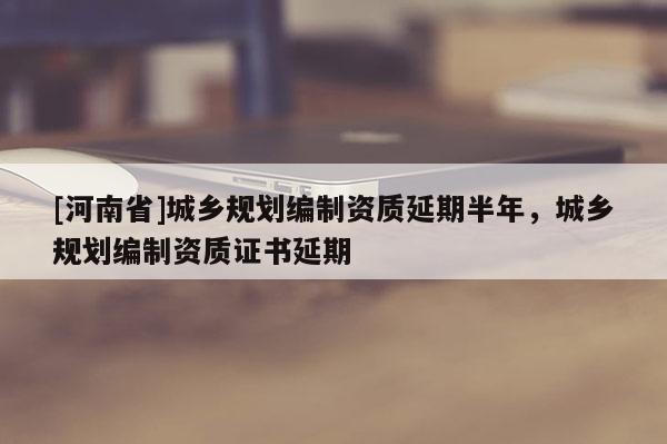 [河南省]城鄉(xiāng)規(guī)劃編制資質(zhì)延期半年，城鄉(xiāng)規(guī)劃編制資質(zhì)證書(shū)延期