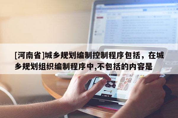 [河南省]城鄉(xiāng)規(guī)劃編制控制程序包括，在城鄉(xiāng)規(guī)劃組織編制程序中,不包括的內(nèi)容是