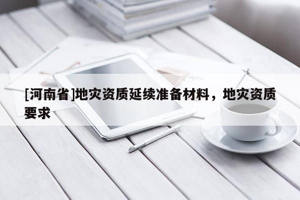 [河南省]地災(zāi)資質(zhì)延續(xù)準(zhǔn)備材料，地災(zāi)資質(zhì)要求