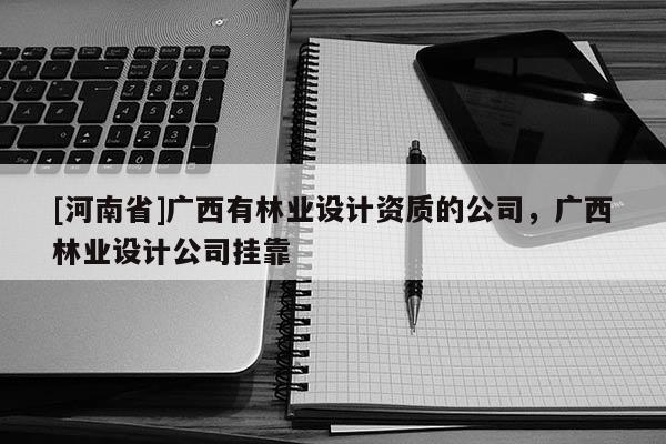 [河南省]廣西有林業(yè)設(shè)計資質(zhì)的公司，廣西林業(yè)設(shè)計公司 *** 