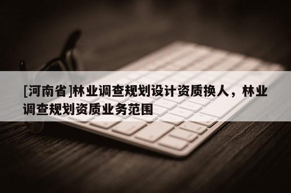 [河南省]林業(yè)調(diào)查規(guī)劃設(shè)計資質(zhì)換人，林業(yè)調(diào)查規(guī)劃資質(zhì)業(yè)務(wù)范圍