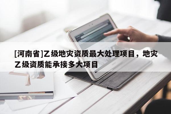 [河南省]乙級(jí)地災(zāi)資質(zhì)更大處理項(xiàng)目，地災(zāi)乙級(jí)資質(zhì)能承接多大項(xiàng)目