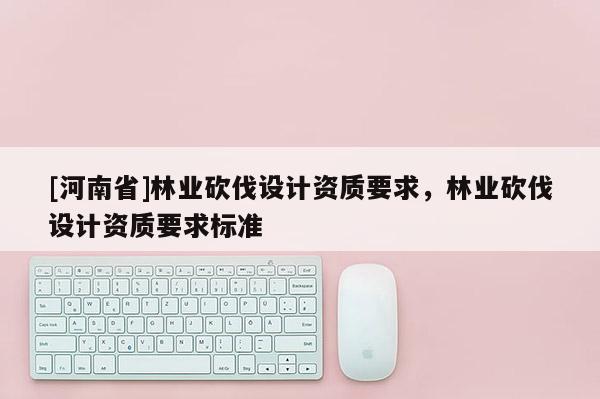[河南省]林業(yè)砍伐設(shè)計資質(zhì)要求，林業(yè)砍伐設(shè)計資質(zhì)要求標準