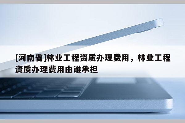 [河南省]林業(yè)工程資質(zhì)辦理費用，林業(yè)工程資質(zhì)辦理費用由誰承擔(dān)
