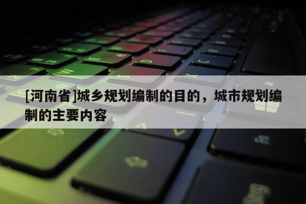 [河南省]城鄉(xiāng)規(guī)劃編制的目的，城市規(guī)劃編制的主要內(nèi)容