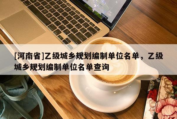 [河南省]乙級城鄉(xiāng)規(guī)劃編制單位名單，乙級城鄉(xiāng)規(guī)劃編制單位名單查詢