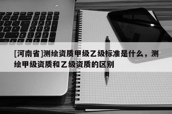 [河南省]測繪資質(zhì)甲級乙級標(biāo)準(zhǔn)是什么，測繪甲級資質(zhì)和乙級資質(zhì)的區(qū)別