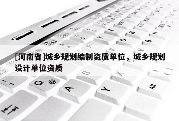 [河南省]城鄉(xiāng)規(guī)劃編制資質(zhì)單位，城鄉(xiāng)規(guī)劃設(shè)計(jì)單位資質(zhì)