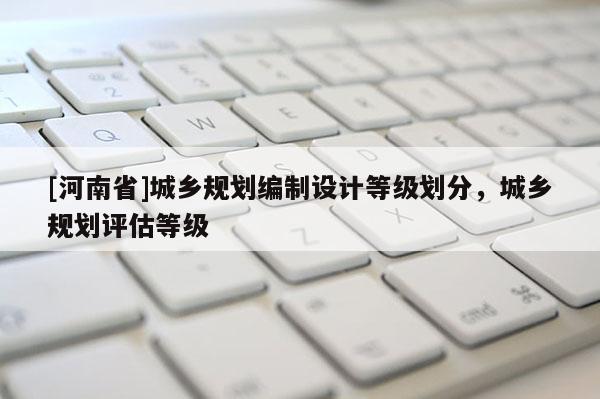 [河南省]城鄉(xiāng)規(guī)劃編制設(shè)計(jì)等級(jí)劃分，城鄉(xiāng)規(guī)劃評(píng)估等級(jí)