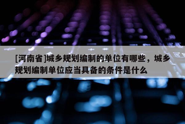 [河南省]城鄉(xiāng)規(guī)劃編制的單位有哪些，城鄉(xiāng)規(guī)劃編制單位應(yīng)當(dāng)具備的條件是什么