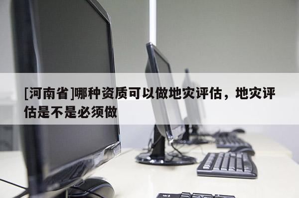 [河南省]哪種資質(zhì)可以做地災(zāi)評(píng)估，地災(zāi)評(píng)估是不是必須做