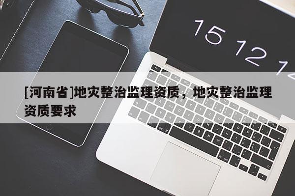 [河南省]地災(zāi)整治監(jiān)理資質(zhì)，地災(zāi)整治監(jiān)理資質(zhì)要求