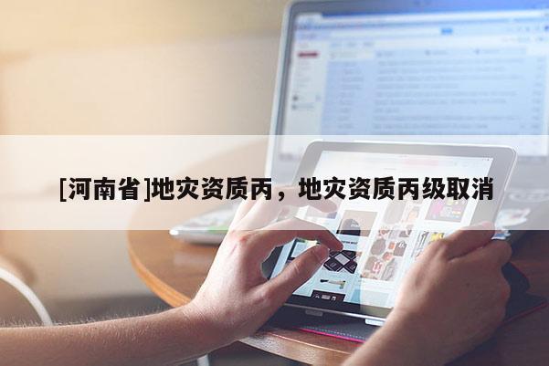 [河南省]地災(zāi)資質(zhì)丙，地災(zāi)資質(zhì)丙級取消