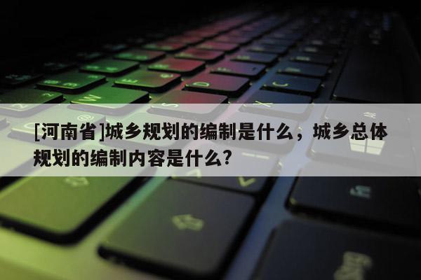 [河南省]城鄉(xiāng)規(guī)劃的編制是什么，城鄉(xiāng)總體規(guī)劃的編制內(nèi)容是什么?