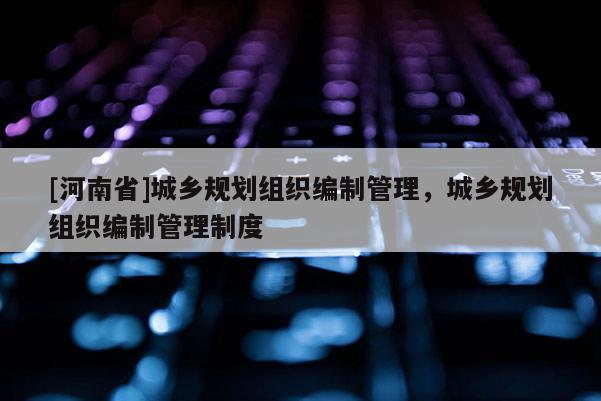 [河南省]城鄉(xiāng)規(guī)劃組織編制管理，城鄉(xiāng)規(guī)劃組織編制管理制度