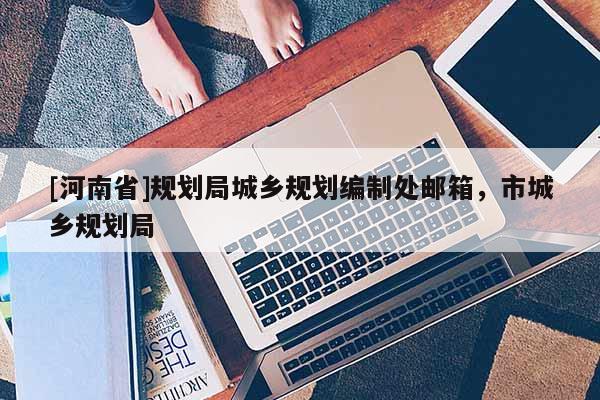 [河南省]規(guī)劃局城鄉(xiāng)規(guī)劃編制處郵箱，市城鄉(xiāng)規(guī)劃局