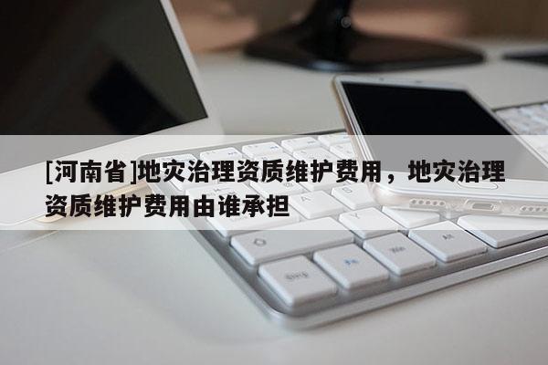 [河南省]地災(zāi)治理資質(zhì)維護費用，地災(zāi)治理資質(zhì)維護費用由誰承擔
