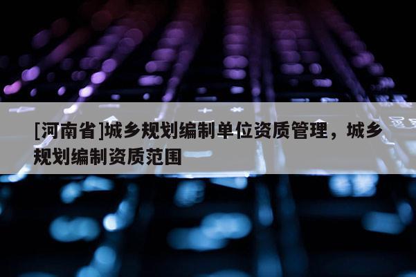 [河南省]城鄉(xiāng)規(guī)劃編制單位資質管理，城鄉(xiāng)規(guī)劃編制資質范圍