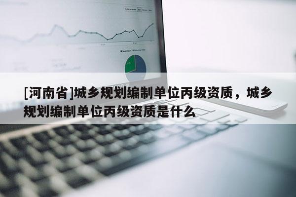 [河南省]城鄉(xiāng)規(guī)劃編制單位丙級資質(zhì)，城鄉(xiāng)規(guī)劃編制單位丙級資質(zhì)是什么