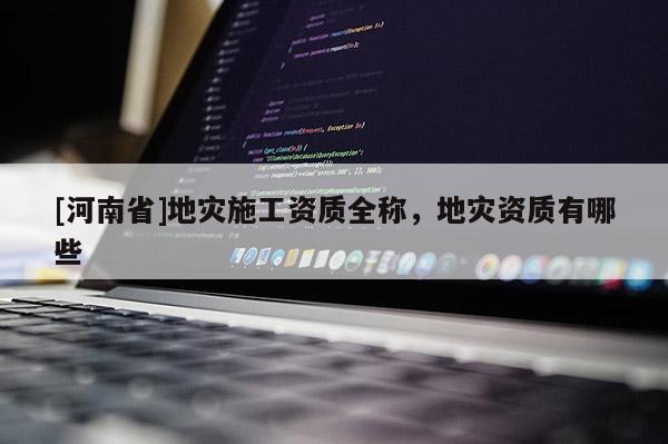 [河南省]地災(zāi)施工資質(zhì)全稱，地災(zāi)資質(zhì)有哪些