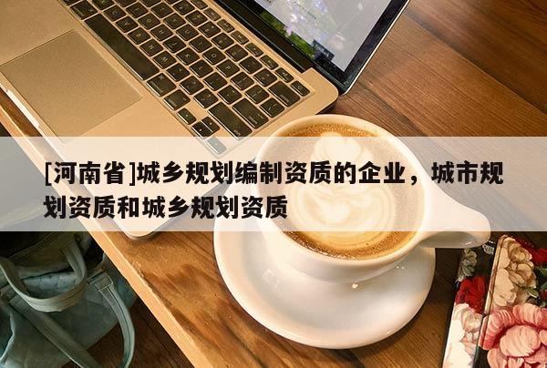 [河南省]城鄉(xiāng)規(guī)劃編制資質(zhì)的企業(yè)，城市規(guī)劃資質(zhì)和城鄉(xiāng)規(guī)劃資質(zhì)