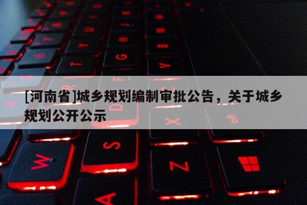 [河南省]城鄉(xiāng)規(guī)劃編制審批公告，關于城鄉(xiāng)規(guī)劃公開公示
