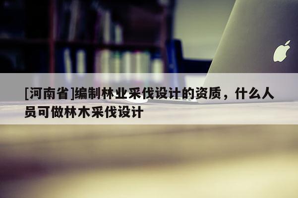 [河南省]編制林業(yè)采伐設(shè)計(jì)的資質(zhì)，什么人員可做林木采伐設(shè)計(jì)