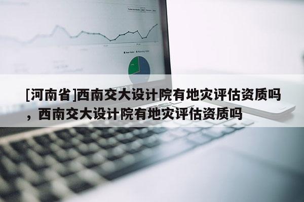 [河南省]西南交大設計院有地災評估資質嗎，西南交大設計院有地災評估資質嗎