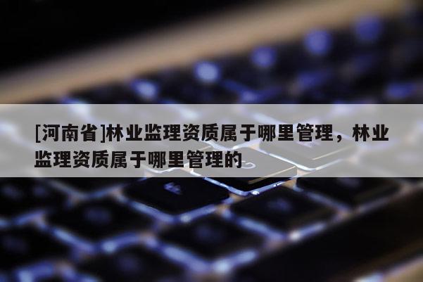 [河南省]林業(yè)監(jiān)理資質(zhì)屬于哪里管理，林業(yè)監(jiān)理資質(zhì)屬于哪里管理的