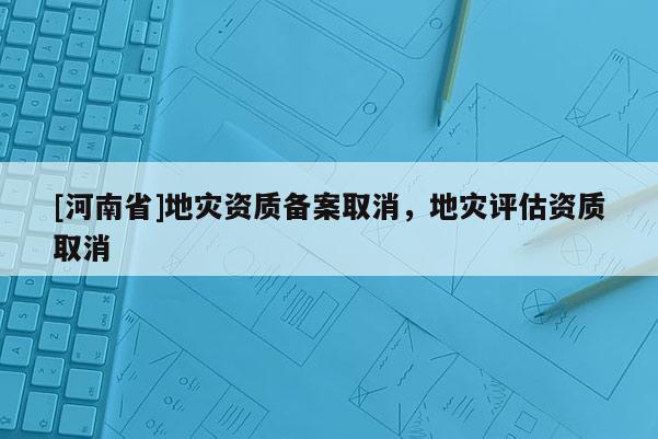 [河南省]地災(zāi)資質(zhì)備案取消，地災(zāi)評(píng)估資質(zhì)取消