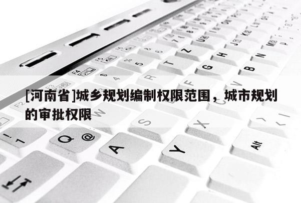 [河南省]城鄉(xiāng)規(guī)劃編制權(quán)限范圍，城市規(guī)劃的審批權(quán)限