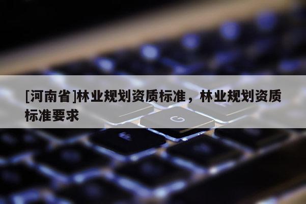 [河南省]林業(yè)規(guī)劃資質(zhì)標(biāo)準(zhǔn)，林業(yè)規(guī)劃資質(zhì)標(biāo)準(zhǔn)要求
