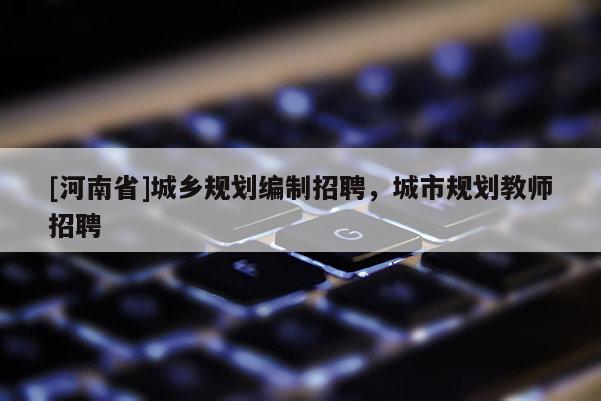 [河南省]城鄉(xiāng)規(guī)劃編制招聘，城市規(guī)劃教師招聘