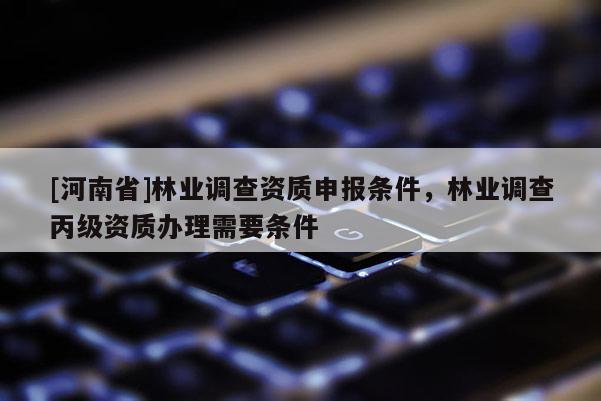 [河南省]林業(yè)調(diào)查資質(zhì)申報條件，林業(yè)調(diào)查丙級資質(zhì)辦理需要條件
