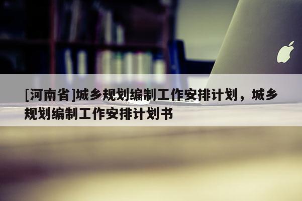 [河南省]城鄉(xiāng)規(guī)劃編制工作安排計(jì)劃，城鄉(xiāng)規(guī)劃編制工作安排計(jì)劃書