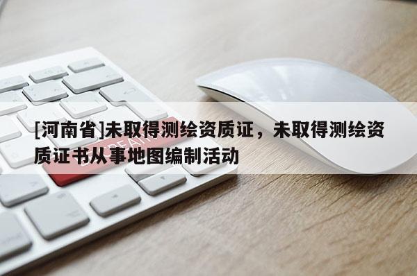 [河南省]未取得測(cè)繪資質(zhì)證，未取得測(cè)繪資質(zhì)證書從事地圖編制活動(dòng)