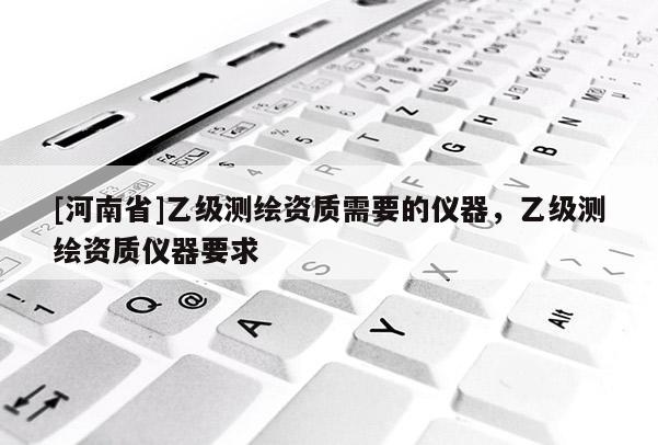 [河南省]乙級測繪資質(zhì)需要的儀器，乙級測繪資質(zhì)儀器要求