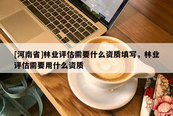 [河南省]林業(yè)評估需要什么資質(zhì)填寫，林業(yè)評估需要用什么資質(zhì)