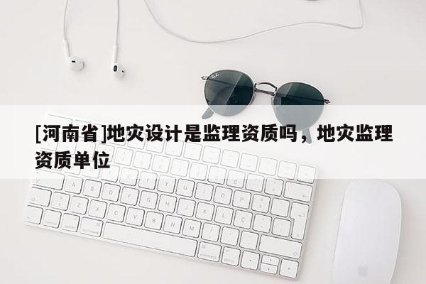 [河南省]地災設計是監(jiān)理資質(zhì)嗎，地災監(jiān)理資質(zhì)單位