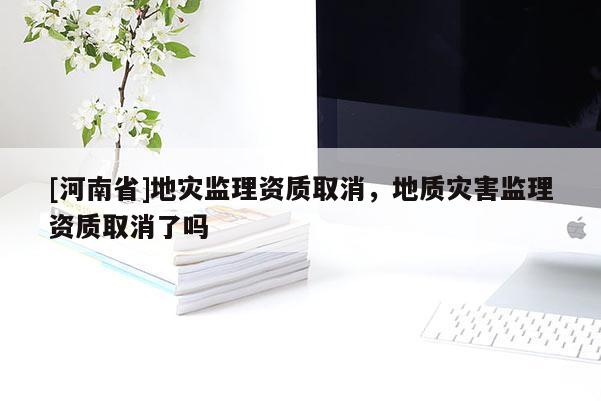 [河南省]地災監(jiān)理資質(zhì)取消，地質(zhì)災害監(jiān)理資質(zhì)取消了嗎
